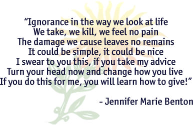 Ignorance in the way we look at lifeWe take, we kill, we feel no painThe damage we cause leaves no remainsIt could be simple, it could be niceI swear to you this, if you take my adviceTurn you head now and change how you liveIf you do this for me, you will learn how to give!~Jennifer Marie Benton~